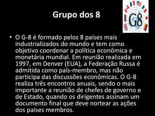 Grupo dos 8

• O G-8 é formado pelos 8 países mais
  industrializados do mundo e tem como
  objetivo coordenar a política econômica e
  monetária mundial. Em reunião realizada em
  1997, em Denver (EUA), a Federação Russa é
  admitida como país-membro, mas não
  participa das discussões econômicas. O G-8
  realiza três encontros anuais, sendo o mais
  importante a reunião de chefes de governo e
  de Estado, quando os dirigentes assinam um
  documento final que deve nortear as ações
  dos países membros.
 