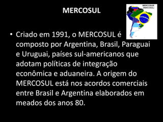 MERCOSUL

• Criado em 1991, o MERCOSUL é
  composto por Argentina, Brasil, Paraguai
  e Uruguai, países sul-americanos que
  adotam políticas de integração
  econômica e aduaneira. A origem do
  MERCOSUL está nos acordos comerciais
  entre Brasil e Argentina elaborados em
  meados dos anos 80.
 