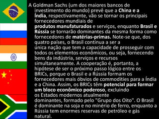 A Goldman Sachs (um dos maiores bancos de
  investimento do mundo) prevê que a China e a
  Índia, respectivamente, vão se tornar os principais
  fornecedores mundiais de
  produtos manufaturados e serviços, enquanto Brasil e
  Rússia se tornarão dominantes da mesma forma como
  fornecedores de matérias-primas. Note-se que, dos
  quatro países, o Brasil continua a ser a
  única nação que tem a capacidade de prosseguir com
  todos os elementos econômicos, ou seja, fornecendo
  bens da indústria, serviços e recursos
  simultaneamente. A cooperação é, portanto, a
  hipótese de ser o próximo passo lógico entre os
  BRICs, porque o Brasil e a Rússia formam os
  fornecedores mais óbvios de commodities para a Índia
  e a China. Assim, os BRICs têm potencial para formar
  um bloco econômico poderoso, excluindo
  os Estados modernos atualmente
  dominantes, formado pelo "Grupo dos Oito". O Brasil
  é dominante na soja e no minério de ferro, enquanto a
  Rússia tem enormes reservas de petróleo e gás
  natural.
 