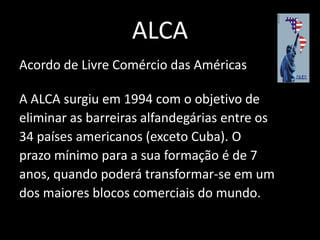 ALCA
Acordo de Livre Comércio das Américas

A ALCA surgiu em 1994 com o objetivo de
eliminar as barreiras alfandegárias entre os
34 países americanos (exceto Cuba). O
prazo mínimo para a sua formação é de 7
anos, quando poderá transformar-se em um
dos maiores blocos comerciais do mundo.
 