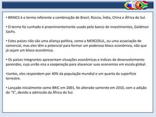 • BRINCS é o termo referente a combinação de Brasil, Rússia, Índia, China e África do Sul.

• O termo foi cunhado e proeminentemente usado pelo banco de investimentos, Goldman
Sachs.

• Estes países não são uma aliança política, como a MERCOSUL, ou uma associação de
comercial, mas eles têm a potencial para formar um poderoso bloco econômico, não que
já sejam um bloco econômico.

• Os países integrantes apresentam situações econômicas e índices de desenvolvimento
parecidos, cuja união visa a cooperação para alavancar suas economias em escala global.

•Juntos, eles respondem por 40% da população mundial e um quarto da superfície
terrestre.

• Lançado inicialmente como BRIC em 2001, foi alterado somente em 2010, com a adição
do "S", devido a admissão da África do Sul.
 