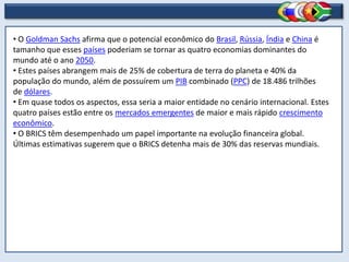 • O Goldman Sachs afirma que o potencial econômico do Brasil, Rússia, Índia e China é
tamanho que esses países poderiam se tornar as quatro economias dominantes do
mundo até o ano 2050.
• Estes países abrangem mais de 25% de cobertura de terra do planeta e 40% da
população do mundo, além de possuírem um PIB combinado (PPC) de 18.486 trilhões
de dólares.
• Em quase todos os aspectos, essa seria a maior entidade no cenário internacional. Estes
quatro países estão entre os mercados emergentes de maior e mais rápido crescimento
econômico.
• O BRICS têm desempenhado um papel importante na evolução financeira global.
Últimas estimativas sugerem que o BRICS detenha mais de 30% das reservas mundiais.
 