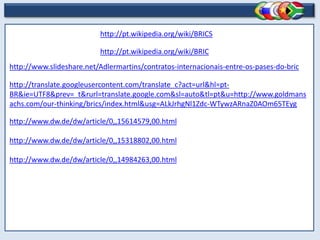 http://pt.wikipedia.org/wiki/BRICS

                          http://pt.wikipedia.org/wiki/BRIC
http://www.slideshare.net/Adlermartins/contratos-internacionais-entre-os-pases-do-bric

http://translate.googleusercontent.com/translate_c?act=url&hl=pt-
BR&ie=UTF8&prev=_t&rurl=translate.google.com&sl=auto&tl=pt&u=http://www.goldmans
achs.com/our-thinking/brics/index.html&usg=ALkJrhgNl1Zdc-WTywzARnaZ0AOm65TEyg

http://www.dw.de/dw/article/0,,15614579,00.html

http://www.dw.de/dw/article/0,,15318802,00.html

http://www.dw.de/dw/article/0,,14984263,00.html
 