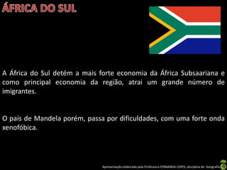 A África do Sul detém a mais forte economia da África Subsaariana e
como principal economia da região, atrai um grande número de
imigrantes.


O país de Mandela porém, passa por dificuldades, com uma forte onda
xenofóbica.




                              Apresentação elaborada pela Professora FERNANDA LOPES, disciplina de Geografia
 