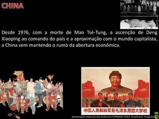 Desde 1976, com a morte de Mao Tsé-Tung, a ascenção de Deng
Xiaoping ao comando do país e a aproximação com o mundo capitalista,
a China vem mantendo o rumo da abertura econômica.




                              Apresentação elaborada pela Professora FERNANDA LOPES, disciplina de Geografia
 