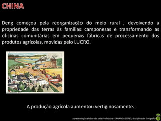 Deng começou pela reorganização do meio rural , devolvendo a
propriedade das terras às famílias camponesas e transformando as
oficinas comunitárias em pequenas fábricas de processamento dos
produtos agrícolas, movidas pelo LUCRO.




          A produção agrícola aumentou vertiginosamente.

                             Apresentação elaborada pela Professora FERNANDA LOPES, disciplina de Geografia
 