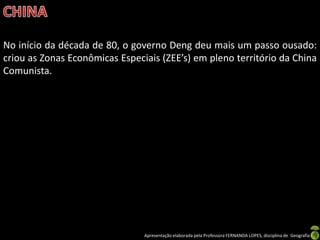 No início da década de 80, o governo Deng deu mais um passo ousado:
criou as Zonas Econômicas Especiais (ZEE’s) em pleno território da China
Comunista.




                                Apresentação elaborada pela Professora FERNANDA LOPES, disciplina de Geografia
 