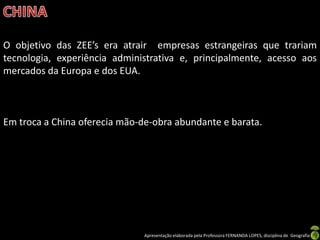 O objetivo das ZEE’s era atrair empresas estrangeiras que trariam
tecnologia, experiência administrativa e, principalmente, acesso aos
mercados da Europa e dos EUA.



Em troca a China oferecia mão-de-obra abundante e barata.




                               Apresentação elaborada pela Professora FERNANDA LOPES, disciplina de Geografia
 