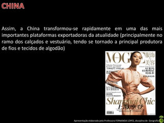 Assim, a China transformou-se rapidamente em uma das mais
importantes plataformas exportadoras da atualidade (principalmente no
ramo dos calçados e vestuário, tendo se tornado a principal produtora
de fios e tecidos de algodão)




                               Apresentação elaborada pela Professora FERNANDA LOPES, disciplina de Geografia
 