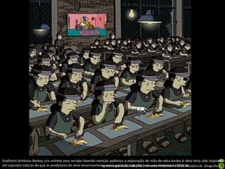 Grafiteiro britânico Banksy cria vinheta para seriado fazendo menção polêmica a exploração de mão-de-obra barata.A ideia teria sido inspirada
em supostas notícias de que os produtores da série terceirizariamApresentação elaborada pela para uma empresa no Oriente.
                                                                  a maior parte do trabalho Professora FERNANDA LOPES, disciplina de Geografia
 