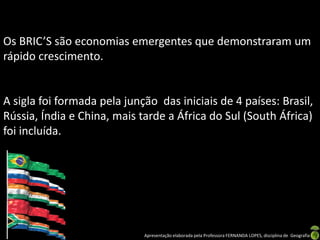Os BRIC’S são economias emergentes que demonstraram um
rápido crescimento.


A sigla foi formada pela junção das iniciais de 4 países: Brasil,
Rússia, Índia e China, mais tarde a África do Sul (South África)
foi incluída.




                             Apresentação elaborada pela Professora FERNANDA LOPES, disciplina de Geografia
 
