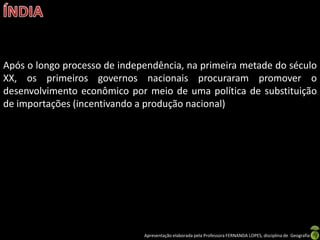 Após o longo processo de independência, na primeira metade do século
XX, os primeiros governos nacionais procuraram promover o
desenvolvimento econômico por meio de uma política de substituição
de importações (incentivando a produção nacional)




                              Apresentação elaborada pela Professora FERNANDA LOPES, disciplina de Geografia
 