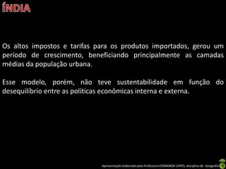 Os altos impostos e tarifas para os produtos importados, gerou um
período de crescimento, beneficiando principalmente as camadas
médias da população urbana.

Esse modelo, porém, não teve sustentabilidade em função do
desequilíbrio entre as políticas econômicas interna e externa.




                             Apresentação elaborada pela Professora FERNANDA LOPES, disciplina de Geografia
 