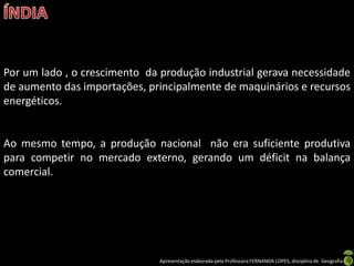 Por um lado , o crescimento da produção industrial gerava necessidade
de aumento das importações, principalmente de maquinários e recursos
energéticos.


Ao mesmo tempo, a produção nacional não era suficiente produtiva
para competir no mercado externo, gerando um déficit na balança
comercial.




                               Apresentação elaborada pela Professora FERNANDA LOPES, disciplina de Geografia
 