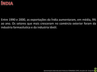 Entre 1990 e 2000, as exportações da Índia aumentaram, em média, 9%
ao ano. Os setores que mais cresceram no comércio exterior foram da
industria farmacêutica e da industria têxtil.




                              Apresentação elaborada pela Professora FERNANDA LOPES, disciplina de Geografia
 