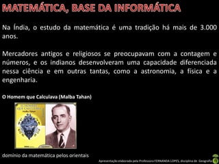 Na Índia, o estudo da matemática é uma tradição há mais de 3.000
anos.

Mercadores antigos e religiosos se preocupavam com a contagem e
números, e os indianos desenvolveram uma capacidade diferenciada
nessa ciência e em outras tantas, como a astronomia, a física e a
engenharia.

O Homem que Calculava (Malba Tahan)




domínio da matemática pelos orientais
                                        Apresentação elaborada pela Professora FERNANDA LOPES, disciplina de Geografia
 