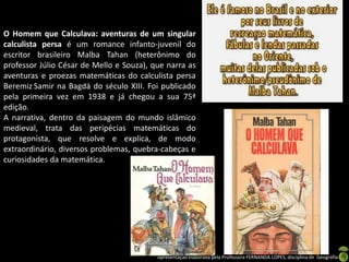 O Homem que Calculava: aventuras de um singular
calculista persa é um romance infanto-juvenil do
escritor brasileiro Malba Tahan (heterônimo do
professor Júlio César de Mello e Souza), que narra as
aventuras e proezas matemáticas do calculista persa
Beremiz Samir na Bagdá do século XIII. Foi publicado
pela primeira vez em 1938 e já chegou a sua 75ª
edição.
A narrativa, dentro da paisagem do mundo islâmico
medieval, trata das peripécias matemáticas do
protagonista, que resolve e explica, de modo
extraordinário, diversos problemas, quebra-cabeças e
curiosidades da matemática.




                                          Apresentação elaborada pela Professora FERNANDA LOPES, disciplina de Geografia
 