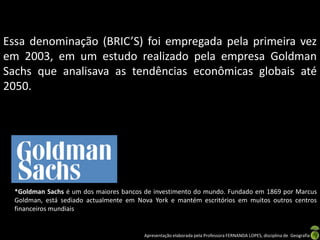 Essa denominação (BRIC’S) foi empregada pela primeira vez
em 2003, em um estudo realizado pela empresa Goldman
Sachs que analisava as tendências econômicas globais até
2050.




  *Goldman Sachs é um dos maiores bancos de investimento do mundo. Fundado em 1869 por Marcus
  Goldman, está sediado actualmente em Nova York e mantém escritórios em muitos outros centros
  financeiros mundiais


                                         Apresentação elaborada pela Professora FERNANDA LOPES, disciplina de Geografia
 