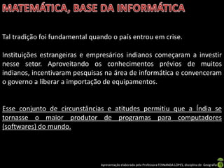 Tal tradição foi fundamental quando o país entrou em crise.

Instituições estrangeiras e empresários indianos começaram a investir
nesse setor. Aproveitando os conhecimentos prévios de muitos
indianos, incentivaram pesquisas na área de informática e convenceram
o governo a liberar a importação de equipamentos.


Esse conjunto de circunstâncias e atitudes permitiu que a Índia se
tornasse o maior produtor de programas para computadores
(softwares) do mundo.



                                Apresentação elaborada pela Professora FERNANDA LOPES, disciplina de Geografia
 