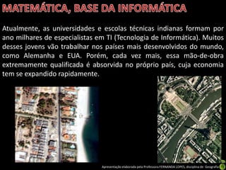 Atualmente, as universidades e escolas técnicas indianas formam por
ano milhares de especialistas em TI (Tecnologia de Informática). Muitos
desses jovens vão trabalhar nos países mais desenvolvidos do mundo,
como Alemanha e EUA. Porém, cada vez mais, essa mão-de-obra
extremamente qualificada é absorvida no próprio país, cuja economia
tem se expandido rapidamente.




                               Apresentação elaborada pela Professora FERNANDA LOPES, disciplina de Geografia
 