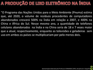 "O Programa das Nações Unidas para o Meio Ambiente (Pnuma) estima
que, até 2020, o volume de resíduos procedentes de computadores
abandonados crescerá 500% na Índia em relação a 2007, e 400% na
China e África do Sul. Nesse mesmo ano, a quantidade de telefones
celulares abandonados na Índia e na China seria de 18 e 7 vezes maior
que a atual, respectivamente, enquanto as televisões e geladeiras sem
uso em ambos os países se multiplicariam por pelo menos dois.




                               Apresentação elaborada pela Professora FERNANDA LOPES, disciplina de Geografia
 