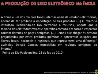 A China é um dos maiores lixões internacionais de resíduos eletrônicos,
apesar de ter proibido a importação de tais produtos (...) O relatório
intitulado 'Reciclando-do lixo eletrônico a recursos', aponta que a
maioria dos eletrodomésticos e aparelhos comuns em casas e empresas
contém dezenas de peças perigosas. (...) 'Temos que chegar às pessoas
prejudicadas por esses produtos químicos e apresentar soluções aos
líderes locais, nacionais e regionais que representem uma diferença.'
assinalou Donald Cooper, especialista em resíduos perigosos do
Pnuma."
 (Folha de São Paulo on line, 22 de fev de 2010)




                               Apresentação elaborada pela Professora FERNANDA LOPES, disciplina de Geografia
 