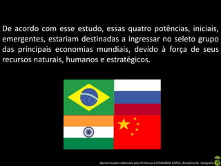 De acordo com esse estudo, essas quatro potências, iniciais,
emergentes, estariam destinadas a ingressar no seleto grupo
das principais economias mundiais, devido à força de seus
recursos naturais, humanos e estratégicos.




                          Apresentação elaborada pela Professora FERNANDA LOPES, disciplina de Geografia
 