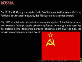 De 1917 a 1991, o governo da União Soviética, centralizado em Moscou,
foi dono dos recursos naturais, das fábricas e das fazendas do país.

Na URSS as atividades econômicas eram planejadas. A indústria pesada,
por exemplo foi implantada próximo às fontes de energia e às reservas
de matéria-prima, formando parques industriais com diversos tipos de
industrias complementares entre si.




                               Apresentação elaborada pela Professora FERNANDA LOPES, disciplina de Geografia
 