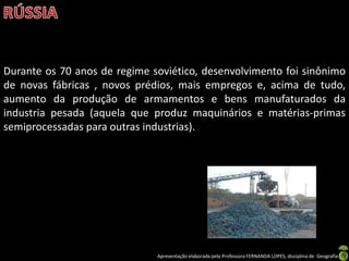 Durante os 70 anos de regime soviético, desenvolvimento foi sinônimo
de novas fábricas , novos prédios, mais empregos e, acima de tudo,
aumento da produção de armamentos e bens manufaturados da
industria pesada (aquela que produz maquinários e matérias-primas
semiprocessadas para outras industrias).




                              Apresentação elaborada pela Professora FERNANDA LOPES, disciplina de Geografia
 