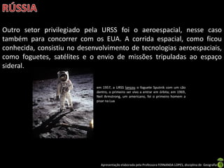 Outro setor privilegiado pela URSS foi o aeroespacial, nesse caso
também para concorrer com os EUA. A corrida espacial, como ficou
conhecida, consistiu no desenvolvimento de tecnologias aeroespaciais,
como foguetes, satélites e o envio de missões tripuladas ao espaço
sideral.

                             em 1957, a URSS lançou o foguete Sputnik com um cão
                             dentro, o primeiro ser vivo a entrar em órbita; em 1969,
                             Neil Armstrong, um americano, foi o primeiro homem a
                             pisar na Lua




                               Apresentação elaborada pela Professora FERNANDA LOPES, disciplina de Geografia
 
