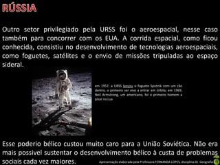Outro setor privilegiado pela URSS foi o aeroespacial, nesse caso
também para concorrer com os EUA. A corrida espacial, como ficou
conhecida, consistiu no desenvolvimento de tecnologias aeroespaciais,
como foguetes, satélites e o envio de missões tripuladas ao espaço
sideral.

                                              em 1957, a URSS lançou o foguete Sputnik com um cão
                                              dentro, o primeiro ser vivo a entrar em órbita; em 1969,
                                              Neil Armstrong, um americano, foi o primeiro homem a
                                              pisar na Lua




Esse poderio bélico custou muito caro para a União Soviética. Não era
mais possivel sustentar o desenvolvimento bélico à custa de problemas
sociais cada vez maiores.      Apresentação elaborada pela Professora FERNANDA LOPES, disciplina de Geografia
 
