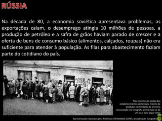 Na década de 80, a economia soviética apresentava problemas, as
exportações caíam, o desemprego atingia 10 milhões de pessoas, a
produção de petróleo e a safra de grãos haviam parado de crescer e a
oferta de bens de consumo básico (alimentos, calçados, roupas) não era
suficiente para atender à população. As filas para abastecimento faziam
parte do cotidiano do país.




                                                                                       filas enormes às portas dos
                                                                         estabelecimentos comerciais, mesmo de
                                                                               produtos elementares de primeira
                                                                      necessidade (na fotografia acima trata-se de
                                                                                          um local para pegar leite)

                               Apresentação elaborada pela Professora FERNANDA LOPES, disciplina de Geografia
 