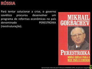 Pará tentar solucionar a crise, o governo
soviético procurou desenvolver um
programa de reformas econômicas no país
denominado                   PERESTROIKA
(reestruturação).




                              Apresentação elaborada pela Professora FERNANDA LOPES, disciplina de Geografia
 