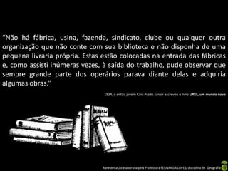 “Não há fábrica, usina, fazenda, sindicato, clube ou qualquer outra
organização que não conte com sua biblioteca e não disponha de uma
pequena livraria própria. Estas estão colocadas na entrada das fábricas
e, como assisti inúmeras vezes, à saída do trabalho, pude observar que
sempre grande parte dos operários parava diante delas e adquiria
algumas obras.”
                                1934, o então jovem Caio Prado Júnior escreveu o livro URSS, um mundo novo




                               Apresentação elaborada pela Professora FERNANDA LOPES, disciplina de Geografia
 
