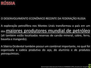 O DESENVOLVIMENTO ECONÔMICO RECENTE DA FEDERAÇÃO RUSSA

A exploração petrolífera nos Montes Urais transformou o país em um
dos maiores produtores mundial de petróleo
(ali também estão localizadas reservas de carvão mineral, cobre, ferro,
bauxita e manganês).

A Sibéria Ocidental também possui um combinat importante, no qual foi
organizada a cadeia produtiva do aço, do alumínio e de produtos
petroquímicos.



                               Apresentação elaborada pela Professora FERNANDA LOPES, disciplina de Geografia
 