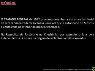 O TRATADO FEDERAL de 1992 procurou desenhar a estrutura territorial
da recém criada Federação Russa, uma vez que a autoridade de Moscou
é contestada no interior da própria federação.

Na República da Tartária e na Chechênia, por exemplo, a luta pela
independência já esteve na origem de violentos conflitos armados.




                              Apresentação elaborada pela Professora FERNANDA LOPES, disciplina de Geografia
 