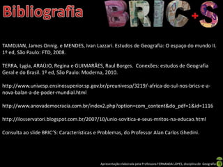 TAMDJIAN, James Onnig. e MENDES, Ivan Lazzari. Estudos de Geografia: O espaço do mundo II.
1º ed, São Paulo: FTD, 2008.

TERRA, Lygia, ARAÚJO, Regina e GUIMARÃES, Raul Borges. Conexões: estudos de Geografia
Geral e do Brasil. 1º ed, São Paulo: Moderna, 2010.

http://www.univesp.ensinosuperior.sp.gov.br/preunivesp/3219/-africa-do-sul-nos-brics-e-a-
nova-balan-a-de-poder-mundial.html

http://www.anovademocracia.com.br/index2.php?option=com_content&do_pdf=1&id=1116

http://ilosservatori.blogspot.com.br/2007/10/unio-sovitica-e-seus-mritos-na-educao.html

Consulta ao slide BRIC’S: Características e Problemas, do Professor Alan Carlos Ghedini.




                                           Apresentação elaborada pela Professora FERNANDA LOPES, disciplina de Geografia
 