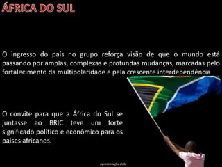 O ingresso do país no grupo reforça visão de que o mundo está
passando por amplas, complexas e profundas mudanças, marcadas pelo
fortalecimento da multipolaridade e pela crescente interdependência




O convite para que a África do Sul se
juntasse ao BRIC teve um forte
significado político e econômico para os
países africanos.

                                Apresentação elaborada pela Professora FERNANDA LOPES, disciplina de Geografia
 