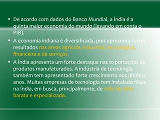 • De acordo com dados do Banco Mundial, a Índia é a
quinta maior economia do mundo (levando em conta o
PIB).
• A economia indiana é diversificada, pois apresenta fortes
resultados nas áreas agrícola, industrial, tecnológica,
financeira e de serviços.
• A Índia apresenta um forte destaque nas exportações de
produtos manufaturados. A indústria de tecnologia
também tem apresentado forte crescimento nos últimos
anos. Muitas empresas de tecnologia tem instalado filiais
na Índia, em busca, principalmente, de mão de obra
barata e especializada.
 