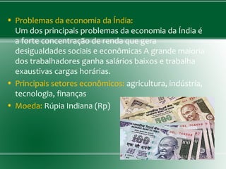 • Problemas da economia da Índia:
Um dos principais problemas da economia da Índia é
a forte concentração de renda que gera
desigualdades sociais e econômicas A grande maioria
dos trabalhadores ganha salários baixos e trabalha
exaustivas cargas horárias.
• Principais setores econômicos: agricultura, indústria,
tecnologia, finanças
• Moeda: Rúpia Indiana (Rp)
 