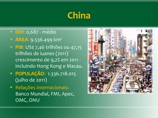 China
• IDH: 0,687 - médio
• ÁREA: 9.536.499 km²
• PIB: US$ 7,46 trilhões ou 47,15
trilhões de iuanes (2011)
crescimento de 9,2% em 2011 -
incluindo Hong Kong e Macau.
• POPULAÇÃO: 1.336.718.015
(julho de 2011)
• Relações internacionais:
Banco Mundial, FMI, Apec,
OMC, ONU
 