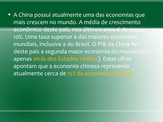 • A China possui atualmente uma das economias que
mais crescem no mundo. A média de crescimento
econômico deste país, nos últimos anos é de quase
10%. Uma taxa superior a das maiores economias
mundiais, inclusive a do Brasil. O PIB da China fez
deste país a segunda maior economia do mundo (fica
apenas atrás dos Estados Unidos). Estas cifras
apontam que a economia chinesa representa
atualmente cerca de 15% da economia mundial.
 