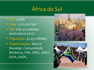 África do Sul
• IDH: 0,658
• Área: 1.221.037 km²
• PIB: US$ 524 bilhões
(estimativa 2010)
• População: 47,43 milhões
• Organizações: Banco
Mundial, Comunidade
Britânica, FMI, OMC, ONU,
OUA, SADC.
 
