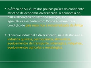 • A África do Sul é um dos poucos países do continente
africano de economia diversificada. A economia do
país é alicerçada no setor de serviços, indústria,
agricultura e extrativismo. Ocupa atualmente a
condição de país mais rico e industrializado da África.
• O parque industrial é diversificado, nele destaca-se a
indústria química, petroquímica, alimentícia,
equipamentos de transporte, siderúrgica, máquinas,
equipamentos agrícolas e metalúrgica.
 