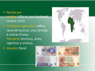 • Renda per
capita: US$ 10.700 (estimati
va ano 2011).
• Produtos Agrícolas: milho,
cana-de-açúcar, uva, laranja
e outras frutas.
Pecuária: bovinos, aves,
caprinos e ovinos.
• Moeda: Rand
 
