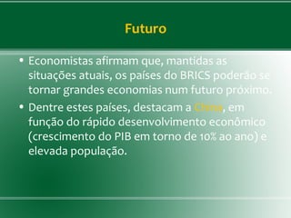 Futuro
• Economistas afirmam que, mantidas as
situações atuais, os países do BRICS poderão se
tornar grandes economias num futuro próximo.
• Dentre estes países, destacam a China, em
função do rápido desenvolvimento econômico
(crescimento do PIB em torno de 10% ao ano) e
elevada população.
 