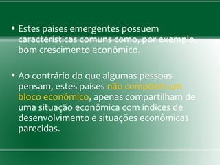 • Estes países emergentes possuem
características comuns como, por exemplo,
bom crescimento econômico.
• Ao contrário do que algumas pessoas
pensam, estes países não compõem um
bloco econômico, apenas compartilham de
uma situação econômica com índices de
desenvolvimento e situações econômicas
parecidas.
 