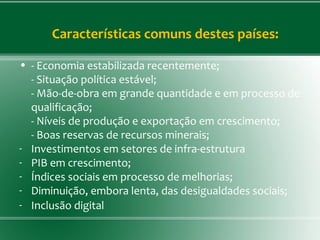 Características comuns destes países:
• - Economia estabilizada recentemente;
- Situação política estável;
- Mão-de-obra em grande quantidade e em processo de
qualificação;
- Níveis de produção e exportação em crescimento;
- Boas reservas de recursos minerais;
- Investimentos em setores de infra-estrutura
- PIB em crescimento;
- Índices sociais em processo de melhorias;
- Diminuição, embora lenta, das desigualdades sociais;
- Inclusão digital
 