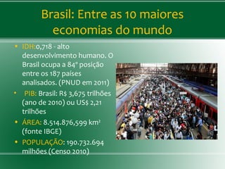 Brasil: Entre as 10 maiores
economias do mundo
• IDH:0,718 - alto
desenvolvimento humano. O
Brasil ocupa a 84º posição
entre os 187 países
analisados. (PNUD em 2011)
• PIB: Brasil: R$ 3,675 trilhões
(ano de 2010) ou US$ 2,21
trilhões
• ÁREA: 8.514.876,599 km²
(fonte IBGE)
• POPULAÇÃO: 190.732.694
milhões (Censo 2010)
 