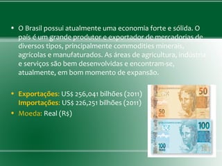 • O Brasil possui atualmente uma economia forte e sólida. O
país é um grande produtor e exportador de mercadorias de
diversos tipos, principalmente commodities minerais,
agrícolas e manufaturados. As áreas de agricultura, indústria
e serviços são bem desenvolvidas e encontram-se,
atualmente, em bom momento de expansão.
• Exportações: US$ 256,041 bilhões (2011)
Importações: US$ 226,251 bilhões (2011)
• Moeda: Real (R$)
 